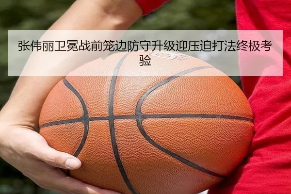张伟丽卫冕战前笼边防守升级迎压迫打法终极考验